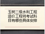 玉树二级水利工程造价工程师考试科目有哪些具体安排