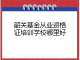 韶关基金从业资格证培训学校哪里好