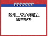 随州主管护师证在哪里报考