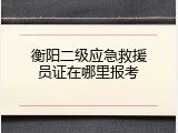 衡阳二级应急救援员证在哪里报考