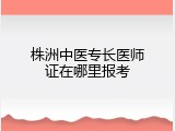 株洲中医专长医师证在哪里报考