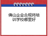 佛山企业合规师培训学校哪里好