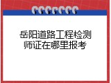 岳阳道路工程检测师证在哪里报考