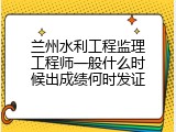 兰州水利工程监理工程师一般什么时候出成绩何时发证