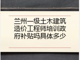 兰州一级土木建筑造价工程师培训政府补贴吗具体多少