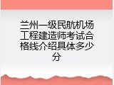 兰州一级民航机场工程建造师考试合格线介绍具体多少分