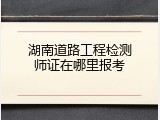 湖南道路工程检测师证在哪里报考