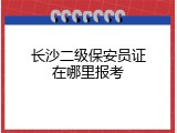 长沙二级保安员证在哪里报考