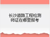 长沙道路工程检测师证在哪里报考