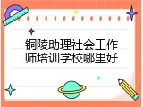 铜陵助理社会工作师培训学校哪里好