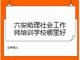 六安助理社会工作师培训学校哪里好