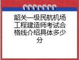 韶关一级民航机场工程建造师考试合格线介绍具体多少分