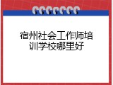 宿州社会工作师培训学校哪里好