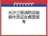 长沙三级消防设施操作员证在哪里报考