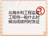 北海水利工程监理工程师一般什么时候出成绩何时发证