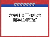 六安社会工作师培训学校哪里好