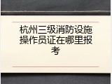 杭州三级消防设施操作员证在哪里报考