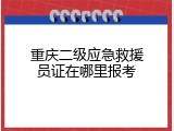 重庆二级应急救援员证在哪里报考