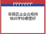 荣昌区企业合规师培训学校哪里好