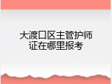 大渡口区主管护师证在哪里报考