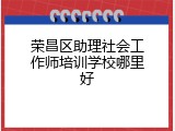 荣昌区助理社会工作师培训学校哪里好