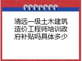 清远一级土木建筑造价工程师培训政府补贴吗具体多少