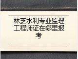 林芝水利专业监理工程师证在哪里报考