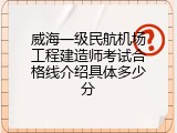 威海一级民航机场工程建造师考试合格线介绍具体多少分