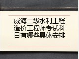 威海二级水利工程造价工程师考试科目有哪些具体安排