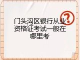 门头沟区银行从业资格证考试一般在哪里考