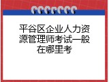 平谷区企业人力资源管理师考试一般在哪里考