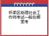 怀柔区助理社会工作师考试一般在哪里考