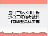 厦门二级水利工程造价工程师考试科目有哪些具体安排