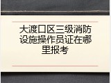 大渡口区三级消防设施操作员证在哪里报考