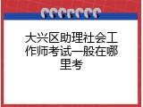 大兴区助理社会工作师考试一般在哪里考