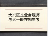 大兴区企业合规师考试一般在哪里考