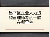 昌平区企业人力资源管理师考试一般在哪里考