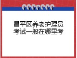 昌平区养老护理员考试一般在哪里考