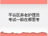 平谷区养老护理员考试一般在哪里考