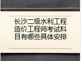 长沙二级水利工程造价工程师考试科目有哪些具体安排