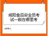咸阳食品安全员考试一般在哪里考