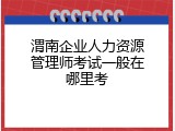 渭南企业人力资源管理师考试一般在哪里考