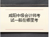 咸阳中级会计师考试一般在哪里考