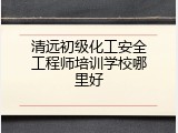 清远初级化工安全工程师培训学校哪里好