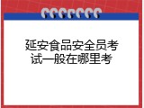 延安食品安全员考试一般在哪里考