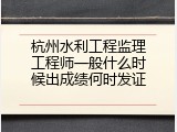 杭州水利工程监理工程师一般什么时候出成绩何时发证