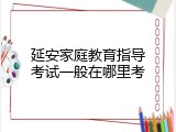 延安家庭教育指导考试一般在哪里考
