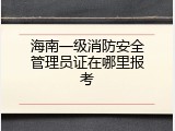 海南一级消防安全管理员证在哪里报考
