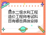 丽水二级水利工程造价工程师考试科目有哪些具体安排