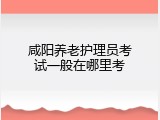 咸阳养老护理员考试一般在哪里考